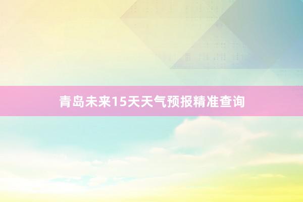 青岛未来15天天气预报精准查询